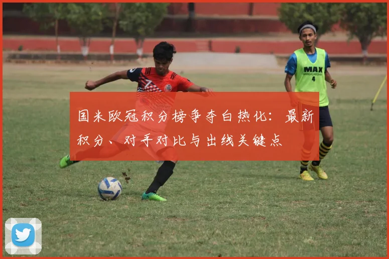 国米欧冠积分榜争夺白热化：最新积分、对手对比与出线关键点