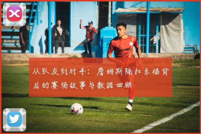 从队友到对手：詹姆斯隔扣乐福背后的赛场故事与数据回顾