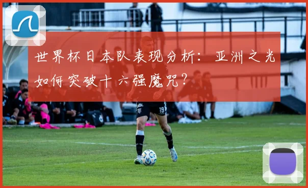 世界杯日本队表现分析：亚洲之光如何突破十六强魔咒？