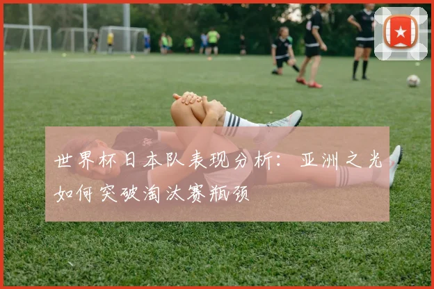 世界杯日本队表现分析：亚洲之光如何突破淘汰赛瓶颈