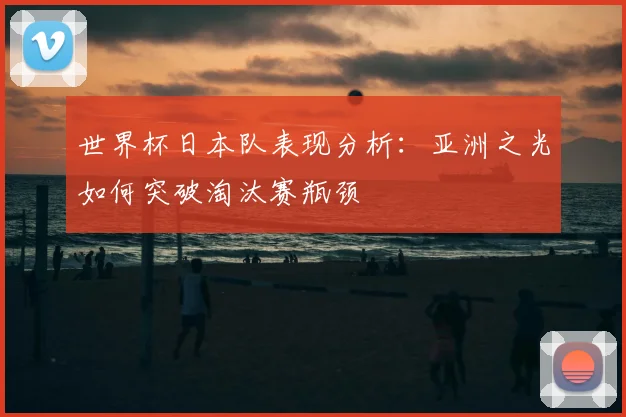 世界杯日本队表现分析：亚洲之光如何突破淘汰赛瓶颈