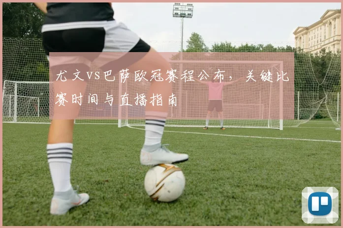 尤文vs巴萨欧冠赛程公布，关键比赛时间与直播指南