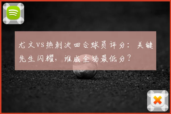 尤文vs热刺次回合球员评分：关键先生闪耀，谁成全场最低分？