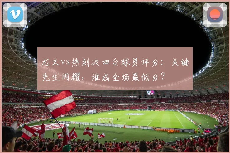 尤文vs热刺次回合球员评分：关键先生闪耀，谁成全场最低分？